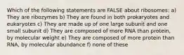 Which of the following statements are FALSE about ribosomes: a) They are ribozymes b) They are found in both prokaryotes and eukaryotes c) They are made up of one large subunit and one small subunit d) They are composed of more RNA than protein, by molecular weight e) They are composed of more protein than RNA, by molecular abundance f) none of these