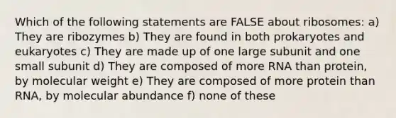 Which of the following statements are FALSE about ribosomes: a) They are ribozymes b) They are found in both prokaryotes and eukaryotes c) They are made up of one large subunit and one small subunit d) They are composed of more RNA than protein, by molecular weight e) They are composed of more protein than RNA, by molecular abundance f) none of these