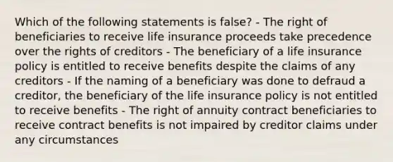 Which of the following statements is false? - The right of beneficiaries to receive life insurance proceeds take precedence over the rights of creditors - The beneficiary of a life insurance policy is entitled to receive benefits despite the claims of any creditors - If the naming of a beneficiary was done to defraud a creditor, the beneficiary of the life insurance policy is not entitled to receive benefits - The right of annuity contract beneficiaries to receive contract benefits is not impaired by creditor claims under any circumstances