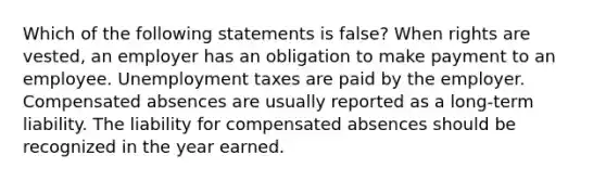 Which of the following statements is false? When rights are vested, an employer has an obligation to make payment to an employee. Unemployment taxes are paid by the employer. Compensated absences are usually reported as a long-term liability. The liability for compensated absences should be recognized in the year earned.