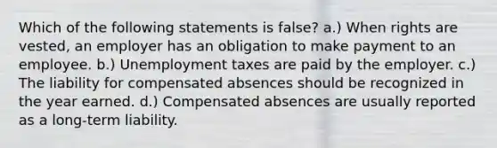 Which of the following statements is false? a.) When rights are vested, an employer has an obligation to make payment to an employee. b.) Unemployment taxes are paid by the employer. c.) The liability for compensated absences should be recognized in the year earned. d.) Compensated absences are usually reported as a long-term liability.