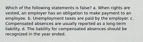 Which of the following statements is false? a. When rights are vested, an employer has an obligation to make payment to an employee. b. Unemployment taxes are paid by the employer. c. Compensated absences are usually reported as a long-term liability. d. The liability for compensated absences should be recognized in the year ended.