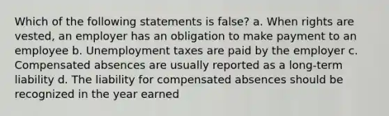 Which of the following statements is false? a. When rights are vested, an employer has an obligation to make payment to an employee b. Unemployment taxes are paid by the employer c. Compensated absences are usually reported as a long-term liability d. The liability for compensated absences should be recognized in the year earned