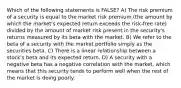 Which of the following statements is FALSE? A) The risk premium of a security is equal to the market risk premium (the amount by which the market's expected return exceeds the risk-free rate) divided by the amount of market risk present in the security's returns measured by its beta with the market. B) We refer to the beta of a security with the market portfolio simply as the securities beta. C) There is a linear relationship between a stock's beta and its expected return. D) A security with a negative beta has a negative correlation with the market, which means that this security tends to perform well when the rest of the market is doing poorly.