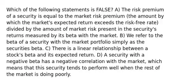 Which of the following statements is FALSE? A) The risk premium of a security is equal to the market risk premium (the amount by which the market's expected return exceeds the risk-free rate) divided by the amount of market risk present in the security's returns measured by its beta with the market. B) We refer to the beta of a security with the market portfolio simply as the securities beta. C) There is a linear relationship between a stock's beta and its expected return. D) A security with a negative beta has a negative correlation with the market, which means that this security tends to perform well when the rest of the market is doing poorly.