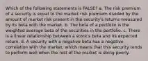 Which of the following statements is FALSE? a. The risk premium of a security is equal to the market risk premium divided by the amount of market risk present in the security's returns measured by its beta with the market. b. The beta of a portfolio is the weighted average beta of the securities in the portfolio. c. There is a linear relationship between a stock's beta and its expected return. d. A security with a negative beta has a negative correlation with the market, which means that this security tends to perform well when the rest of the market is doing poorly.