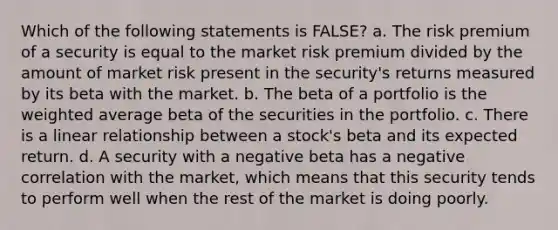 Which of the following statements is FALSE? a. The risk premium of a security is equal to the market risk premium divided by the amount of market risk present in the security's returns measured by its beta with the market. b. The beta of a portfolio is the weighted average beta of the securities in the portfolio. c. There is a linear relationship between a stock's beta and its expected return. d. A security with a negative beta has a negative correlation with the market, which means that this security tends to perform well when the rest of the market is doing poorly.