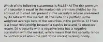 Which of the following statements is FALSE? A) The risk premium of a security is equal to the market risk premium divided by the amount of market risk present in the security's returns measured by its beta with the market. B) The beta of a portfolio is the weighted average beta of the securities in the portfolio. C) There is a linear relationship between a stock's beta and its expected return. D) A security with a negative beta has a negative correlation with the market, which means that this security tends to perform well when the rest of the market is doing poorly