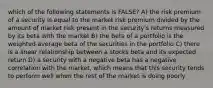 which of the following statements is FALSE? A) the risk premium of a security is equal to the market risk premium divided by the amount of market risk present in the security's returns measured by its beta with the market B) the beta of a portfolio is the weighted average beta of the securities in the portfolio C) there is a linear relationship between a stocks beta and its expected return D) a security with a negative beta has a negative correlation with the market, which means that this security tends to perform well when the rest of the market is doing poorly