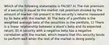 Which of the following statements is FALSE? A) The risk premium of a security is equal to the market risk premium divided by the amount of market risk present in the securityʹs returns measured by its beta with the market. B) The beta of a portfolio is the weighted average beta of the securities in the portfolio. C) There is a linear relationship between a stockʹs beta and its expected return. D) A security with a negative beta has a negative correlation with the market, which means that this security tends to perform well when the rest of the market is doing poorly.