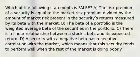 Which of the following statements is FALSE? A) The risk premium of a security is equal to the market risk premium divided by the amount of market risk present in the securityʹs returns measured by its beta with the market. B) The beta of a portfolio is the weighted average beta of the securities in the portfolio. C) There is a linear relationship between a stockʹs beta and its expected return. D) A security with a negative beta has a negative correlation with the market, which means that this security tends to perform well when the rest of the market is doing poorly.