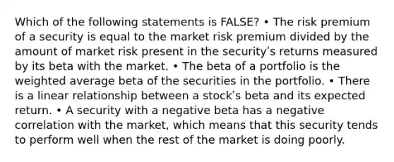 Which of the following statements is FALSE? • The risk premium of a security is equal to the market risk premium divided by the amount of market risk present in the securityʹs returns measured by its beta with the market. • The beta of a portfolio is the weighted average beta of the securities in the portfolio. • There is a linear relationship between a stockʹs beta and its expected return. • A security with a negative beta has a negative correlation with the market, which means that this security tends to perform well when the rest of the market is doing poorly.