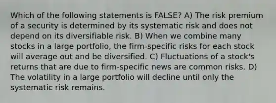 Which of the following statements is FALSE? A) The risk premium of a security is determined by its systematic risk and does not depend on its diversifiable risk. B) When we combine many stocks in a large portfolio, the firm-specific risks for each stock will average out and be diversified. C) Fluctuations of a stock's returns that are due to firm-specific news are common risks. D) The volatility in a large portfolio will decline until only the systematic risk remains.