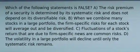 Which of the following statements is FALSE? A) The risk premium of a security is determined by its systematic risk and does not depend on its diversifiable risk. B) When we combine many stocks in a large portfolio, the firm-specific risks for each stock will average out and be diversified. C) Fluctuations of a stockʹs return that are due to firm-specific news are common risks. D) The volatility in a large portfolio will decline until only the systematic risk remains.