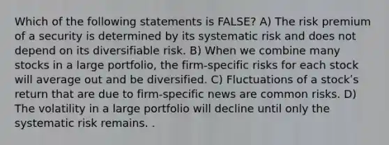 Which of the following statements is FALSE? A) The risk premium of a security is determined by its systematic risk and does not depend on its diversifiable risk. B) When we combine many stocks in a large portfolio, the firm-specific risks for each stock will average out and be diversified. C) Fluctuations of a stockʹs return that are due to firm-specific news are common risks. D) The volatility in a large portfolio will decline until only the systematic risk remains. .