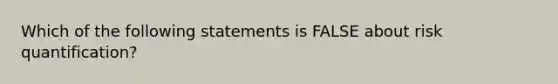 Which of the following statements is FALSE about risk quantification?