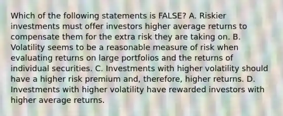 Which of the following statements is​ FALSE? A. Riskier investments must offer investors higher average returns to compensate them for the extra risk they are taking on. B. Volatility seems to be a reasonable measure of risk when evaluating returns on large portfolios and the returns of individual securities. C. Investments with higher volatility should have a higher risk premium​ and, therefore, higher returns. D. Investments with higher volatility have rewarded investors with higher average returns.