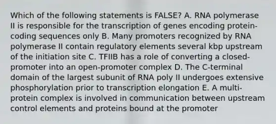 Which of the following statements is FALSE? A. RNA polymerase II is responsible for the transcription of genes encoding protein-coding sequences only B. Many promoters recognized by RNA polymerase II contain regulatory elements several kbp upstream of the initiation site C. TFIIB has a role of converting a closed-promoter into an open-promoter complex D. The C-terminal domain of the largest subunit of RNA poly II undergoes extensive phosphorylation prior to transcription elongation E. A multi-protein complex is involved in communication between upstream control elements and proteins bound at the promoter