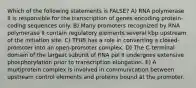 Which of the following statements is FALSE? A) RNA polymerase II is responsible for the transcription of genes encoding protein-coding sequences only. B) Many promoters recognized by RNA polymerase II contain regulatory elements several kbp upstream of the initiation site. C) TFIIB has a role in converting a closed-promoter into an open-promoter complex. D) The C-terminal domain of the largest subunit of RNA pol II undergoes extensive phosphorylation prior to transcription elongation. E) A multiprotein complex is involved in communication between upstream control elements and proteins bound at the promoter.