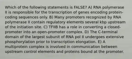 Which of the following statements is FALSE? A) RNA polymerase II is responsible for the transcription of genes encoding protein-coding sequences only. B) Many promoters recognized by RNA polymerase II contain regulatory elements several kbp upstream of the initiation site. C) TFIIB has a role in converting a closed-promoter into an open-promoter complex. D) The C-terminal domain of the largest subunit of RNA pol II undergoes extensive phosphorylation prior to transcription elongation. E) A multiprotein complex is involved in communication between upstream control elements and proteins bound at the promoter.