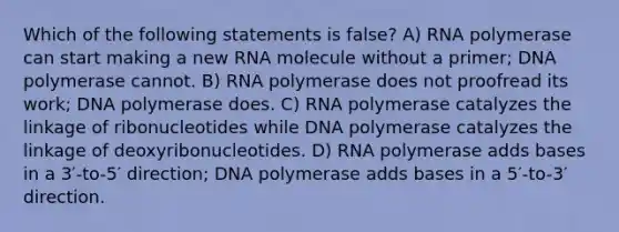 Which of the following statements is false? A) RNA polymerase can start making a new RNA molecule without a primer; DNA polymerase cannot. B) RNA polymerase does not proofread its work; DNA polymerase does. C) RNA polymerase catalyzes the linkage of ribonucleotides while DNA polymerase catalyzes the linkage of deoxyribonucleotides. D) RNA polymerase adds bases in a 3′-to-5′ direction; DNA polymerase adds bases in a 5′-to-3′ direction.