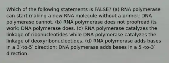 Which of the following statements is FALSE? (a) RNA polymerase can start making a new RNA molecule without a primer; DNA polymerase cannot. (b) RNA polymerase does not proofread its work; DNA polymerase does. (c) RNA polymerase catalyzes the linkage of ribonucleotides while DNA polymerase catalyzes the linkage of deoxyribonucleotides. (d) RNA polymerase adds bases in a 3′-to-5′ direction; DNA polymerase adds bases in a 5′-to-3′ direction.