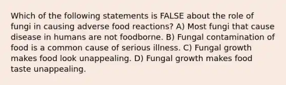 Which of the following statements is FALSE about the role of fungi in causing adverse food reactions? A) Most fungi that cause disease in humans are not foodborne. B) Fungal contamination of food is a common cause of serious illness. C) Fungal growth makes food look unappealing. D) Fungal growth makes food taste unappealing.