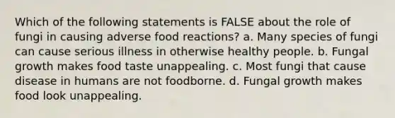 Which of the following statements is FALSE about the role of fungi in causing adverse food reactions? a. Many species of fungi can cause serious illness in otherwise healthy people. b. Fungal growth makes food taste unappealing. c. Most fungi that cause disease in humans are not foodborne. d. Fungal growth makes food look unappealing.