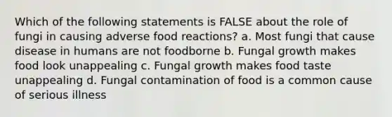 Which of the following statements is FALSE about the role of fungi in causing adverse food reactions? a. Most fungi that cause disease in humans are not foodborne b. Fungal growth makes food look unappealing c. Fungal growth makes food taste unappealing d. Fungal contamination of food is a common cause of serious illness