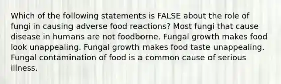 Which of the following statements is FALSE about the role of fungi in causing adverse food reactions? Most fungi that cause disease in humans are not foodborne. Fungal growth makes food look unappealing. Fungal growth makes food taste unappealing. Fungal contamination of food is a common cause of serious illness.