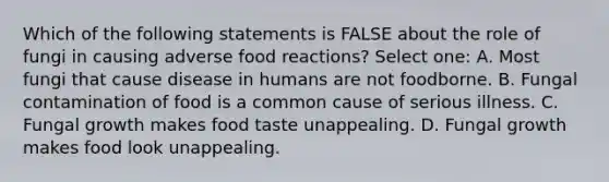 Which of the following statements is FALSE about the role of fungi in causing adverse food reactions? Select one: A. Most fungi that cause disease in humans are not foodborne. B. Fungal contamination of food is a common cause of serious illness. C. Fungal growth makes food taste unappealing. D. Fungal growth makes food look unappealing.