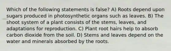 Which of the following statements is false? A) Roots depend upon sugars produced in photosynthetic organs such as leaves. B) The shoot system of a plant consists of the stems, leaves, and adaptations for reproduction. C) Plant root hairs help to absorb carbon dioxide from the soil. D) Stems and leaves depend on the water and minerals absorbed by the roots.