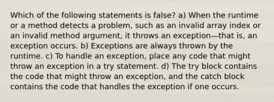 Which of the following statements is false? a) When the runtime or a method detects a problem, such as an invalid array index or an invalid method argument, it throws an exception—that is, an exception occurs. b) Exceptions are always thrown by the runtime. c) To handle an exception, place any code that might throw an exception in a try statement. d) The try block contains the code that might throw an exception, and the catch block contains the code that handles the exception if one occurs.