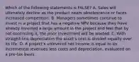 Which of the following statements is FALSE? A. Sales will ultimately decline as the product nears obsolescence or faces increased competition. B. Managers sometimes continue to invest in a project that has a negative NPV because they have already invested a large amount in the project and feel that by not continuing it, the prior investment will be wasted. C. With straight-line depreciation the asset's cost is divided equally over its life. D. A project's unlevered net income is equal to its incremental revenues less costs and depreciation, evaluated on a pre-tax basis.