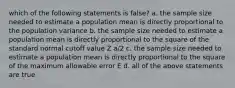 which of the following statements is false? a. the sample size needed to estimate a population mean is directly proportional to the population variance b. the sample size needed to estimate a population mean is directly proportional to the square of the standard normal cutoff value Z a/2 c. the sample size needed to estimate a population mean is directly proportional to the square of the maximum allowable error E d. all of the above statements are true