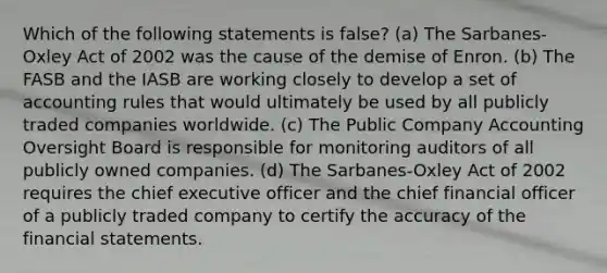 Which of the following statements is false? (a) The Sarbanes-Oxley Act of 2002 was the cause of the demise of Enron. (b) The FASB and the IASB are working closely to develop a set of accounting rules that would ultimately be used by all publicly traded companies worldwide. (c) The Public Company Accounting Oversight Board is responsible for monitoring auditors of all publicly owned companies. (d) The Sarbanes-Oxley Act of 2002 requires the chief executive officer and the chief financial officer of a publicly traded company to certify the accuracy of the <a href='https://www.questionai.com/knowledge/kFBJaQCz4b-financial-statements' class='anchor-knowledge'>financial statements</a>.