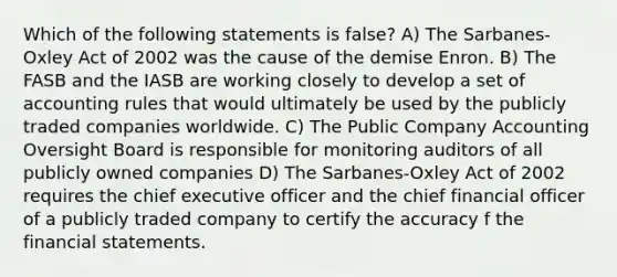 Which of the following statements is false? A) The Sarbanes-Oxley Act of 2002 was the cause of the demise Enron. B) The FASB and the IASB are working closely to develop a set of accounting rules that would ultimately be used by the publicly traded companies worldwide. C) The Public Company Accounting Oversight Board is responsible for monitoring auditors of all publicly owned companies D) The Sarbanes-Oxley Act of 2002 requires the chief executive officer and the chief financial officer of a publicly traded company to certify the accuracy f the financial statements.