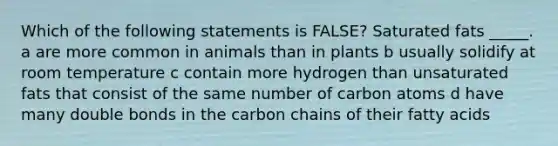 Which of the following statements is FALSE? Saturated fats _____. a are more common in animals than in plants b usually solidify at room temperature c contain more hydrogen than unsaturated fats that consist of the same number of carbon atoms d have many double bonds in the carbon chains of their fatty acids