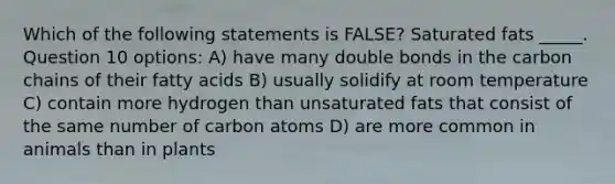 Which of the following statements is FALSE? Saturated fats _____. Question 10 options: A) have many double bonds in the carbon chains of their fatty acids B) usually solidify at room temperature C) contain more hydrogen than unsaturated fats that consist of the same number of carbon atoms D) are more common in animals than in plants