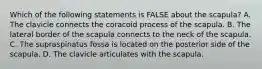 Which of the following statements is FALSE about the scapula? A. The clavicle connects the coracoid process of the scapula. B. The lateral border of the scapula connects to the neck of the scapula. C. The supraspinatus fossa is located on the posterior side of the scapula. D. The clavicle articulates with the scapula.