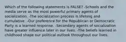 Which of the following statements is FALSE? -Schools and the media serve as the most powerful primary agents of socialization. -The socialization process is lifelong and cumulative. -Our preference for the Republican or Democratic Party is a learned response. -Secondary agents of socialization have greater influence later in our lives. -The beliefs learned in childhood shape our political outlook throughout our lives.