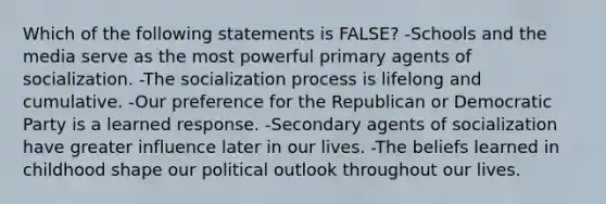 Which of the following statements is FALSE? -Schools and the media serve as the most powerful primary agents of socialization. -The socialization process is lifelong and cumulative. -Our preference for the Republican or Democratic Party is a learned response. -Secondary agents of socialization have greater influence later in our lives. -The beliefs learned in childhood shape our political outlook throughout our lives.