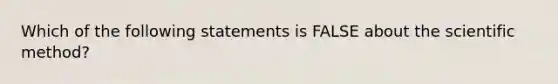 Which of the following statements is FALSE about the scientific method?