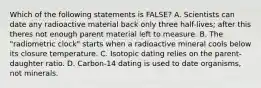 Which of the following statements is FALSE? A. Scientists can date any radioactive material back only three half-lives; after this theres not enough parent material left to measure. B. The "radiometric clock" starts when a radioactive mineral cools below its closure temperature. C. Isotopic dating relies on the parent-daughter ratio. D. Carbon-14 dating is used to date organisms, not minerals.