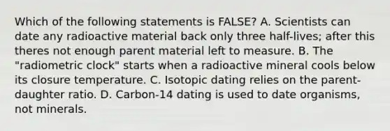 Which of the following statements is FALSE? A. Scientists can date any radioactive material back only three half-lives; after this theres not enough parent material left to measure. B. The "radiometric clock" starts when a radioactive mineral cools below its closure temperature. C. Isotopic dating relies on the parent-daughter ratio. D. Carbon-14 dating is used to date organisms, not minerals.