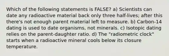 Which of the following statements is FALSE? a) Scientists can date any radioactive material back only three half-lives; after this there's not enough parent material left to measure. b) Carbon-14 dating is used to date organisms, not minerals. c) Isotopic dating relies on the parent-daughter ratio. d) The "radiometric clock" starts when a radioactive mineral cools below its closure temperature.