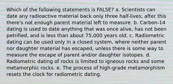 Which of the following statements is FALSE? a. Scientists can date any radioactive material back only three half-lives; after this there's not enough parent material left to measure. b. Carbon-14 dating is used to date anything that was once alive, has not been petrified, and is less than about 75,000 years old. c. Radiometric dating can be used only in a closed system, where neither parent nor daughter material has escaped, unless there is some way to measure the escape of parent and/or daughter isotopes. d. Radiometric dating of rocks is limited to igneous rocks and some metamorphic rocks. e. The process of high-grade metamorphism resets the clock for radiometric dating.