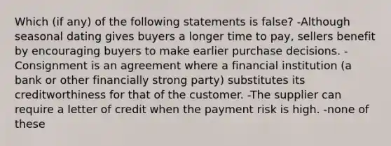 Which (if any) of the following statements is false? -Although seasonal dating gives buyers a longer time to pay, sellers benefit by encouraging buyers to make earlier purchase decisions. -Consignment is an agreement where a financial institution (a bank or other financially strong party) substitutes its creditworthiness for that of the customer. -The supplier can require a letter of credit when the payment risk is high. -none of these