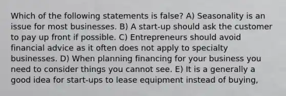 Which of the following statements is false? A) Seasonality is an issue for most businesses. B) A start-up should ask the customer to pay up front if possible. C) Entrepreneurs should avoid financial advice as it often does not apply to specialty businesses. D) When planning financing for your business you need to consider things you cannot see. E) It is a generally a good idea for start-ups to lease equipment instead of buying,