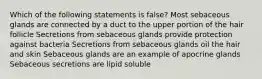 Which of the following statements is false? Most sebaceous glands are connected by a duct to the upper portion of the hair follicle Secretions from sebaceous glands provide protection against bacteria Secretions from sebaceous glands oil the hair and skin Sebaceous glands are an example of apocrine glands Sebaceous secretions are lipid soluble